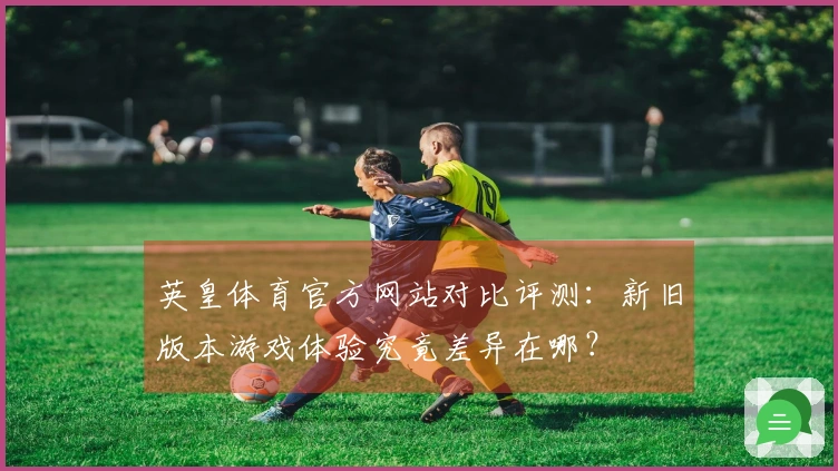 英皇体育官方网站对比评测：新旧版本游戏体验究竟差异在哪？