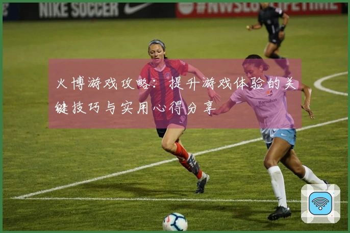 火博游戏攻略:提升游戏体验的关键技巧与实用心得分享