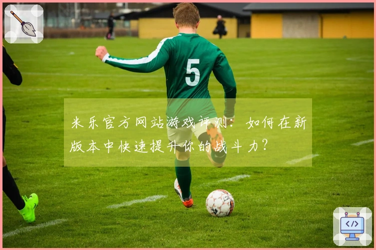米乐官方网站游戏评测:如何在新版本中快速提升你的战斗力?