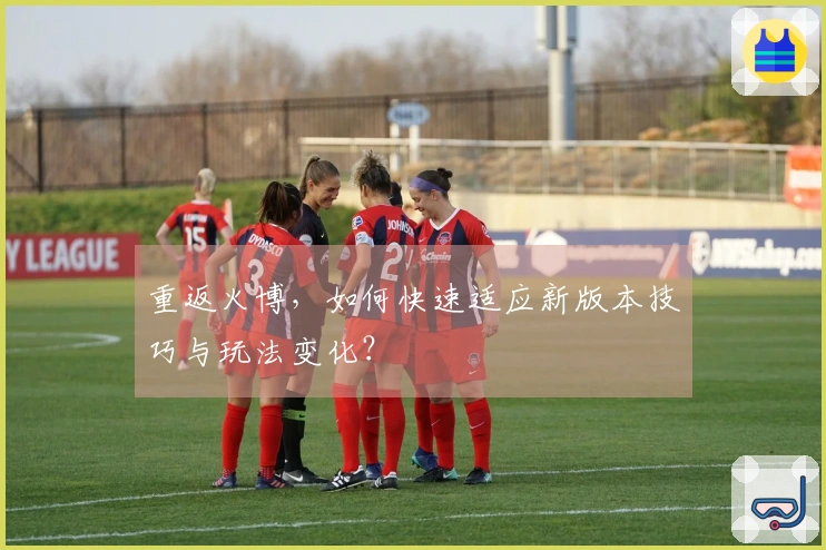 重返火博，如何快速适应新版本技巧与玩法变化？