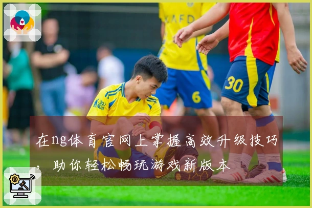 在ng体育官网上掌握高效升级技巧，助你轻松畅玩游戏新版本