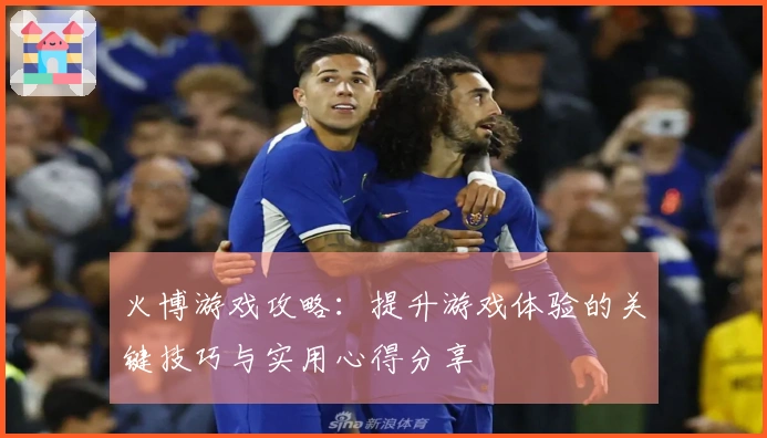 火博游戏攻略：提升游戏体验的关键技巧与实用心得分享